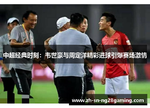 中超经典时刻：韦世豪与周定洋精彩进球引爆赛场激情