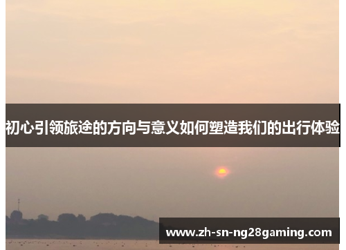 初心引领旅途的方向与意义如何塑造我们的出行体验 初心引领旅途的方向与意义如何塑造我们的出行体验