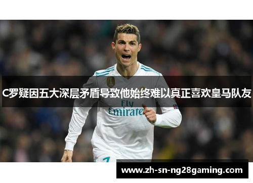 C罗疑因五大深层矛盾导致他始终难以真正喜欢皇马队友