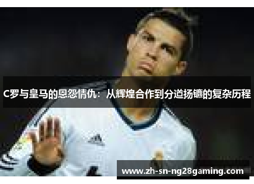 C罗与皇马的恩怨情仇:从辉煌合作到分道扬镳的复杂历程 C罗与皇马的恩怨情仇:从辉煌合作到分道扬镳的复杂历程
