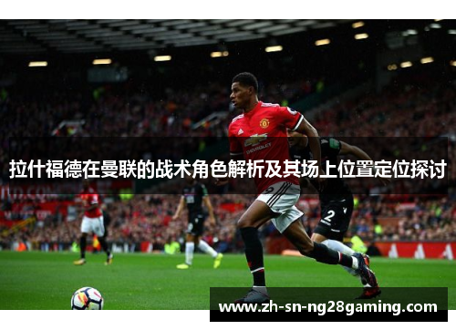 拉什福德在曼联的战术角色解析及其场上位置定位探讨