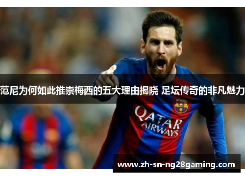 范尼为何如此推崇梅西的五大理由揭晓 足坛传奇的非凡魅力