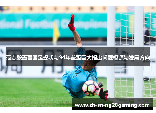 范志毅直言国足现状与94年差距巨大指出问题根源与发展方向