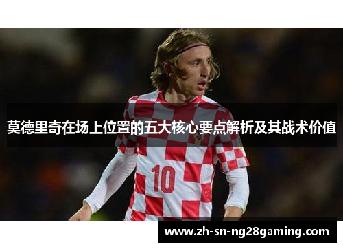 莫德里奇在场上位置的五大核心要点解析及其战术价值