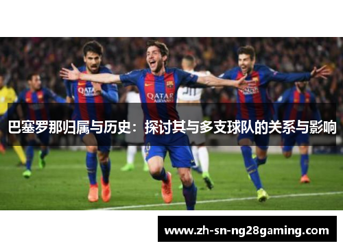 巴塞罗那归属与历史:探讨其与多支球队的关系与影响 巴塞罗那归属与历史:探讨其与多支球队的关系与影响