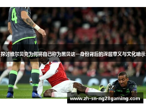 探讨维尔贝克为何将自己称为黑贝这一身份背后的深层意义与文化暗示 探讨维尔贝克为何将自己称为黑贝这一身份背后的深层意义与文化暗示