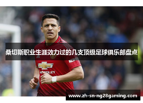 桑切斯职业生涯效力过的几支顶级足球俱乐部盘点 桑切斯职业生涯效力过的几支顶级足球俱乐部盘点