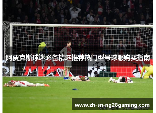 阿贾克斯球迷必备精选推荐热门型号球服购买指南 阿贾克斯球迷必备精选推荐热门型号球服购买指南