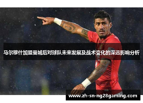 马尔穆什加盟曼城后对球队未来发展及战术变化的深远影响分析