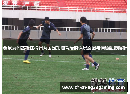 桑尼为何选择在杭州为国足加油背后的深层原因与情感纽带解析 桑尼为何选择在杭州为国足加油背后的深层原因与情感纽带解析