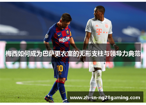 梅西如何成为巴萨更衣室的无形支柱与领导力典范 梅西如何成为巴萨更衣室的无形支柱与领导力典范