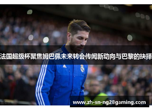 法国超级杯聚焦姆巴佩未来转会传闻新动向与巴黎的抉择