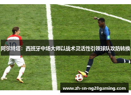 阿尔特塔：西班牙中场大师以战术灵活性引领球队攻防转换